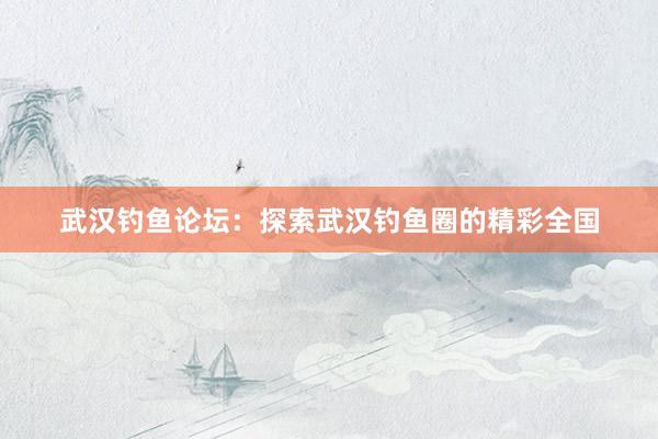 武汉钓鱼论坛：探索武汉钓鱼圈的精彩全国